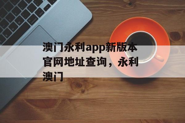 澳门永利app新版本官网地址查询，永利 澳门