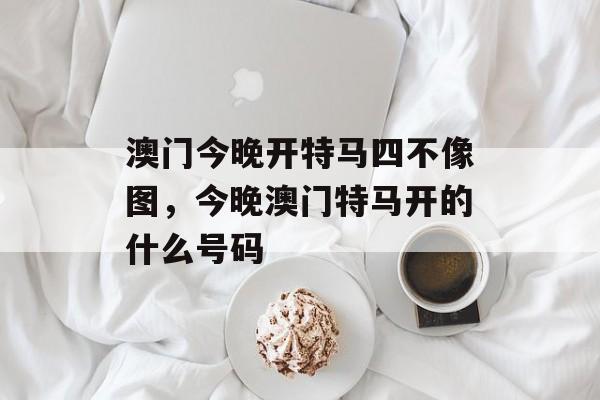 澳门今晚开特马四不像图，今晚澳门特马开的什么号码